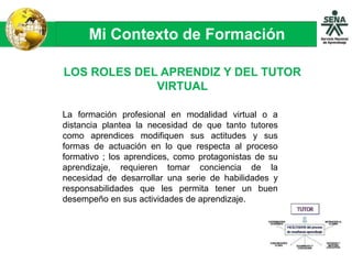 Mi Contexto de Formación
LOS ROLES DEL APRENDIZ Y DEL TUTOR
VIRTUAL
La formación profesional en modalidad virtual o a
distancia plantea la necesidad de que tanto tutores
como aprendices modifiquen sus actitudes y sus
formas de actuación en lo que respecta al proceso
formativo ; los aprendices, como protagonistas de su
aprendizaje, requieren tomar conciencia de la
necesidad de desarrollar una serie de habilidades y
responsabilidades que les permita tener un buen
desempeño en sus actividades de aprendizaje.
 