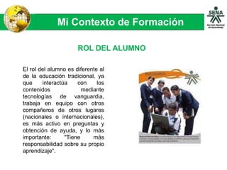 Mi Contexto de Formación
El rol del alumno es diferente al
de la educación tradicional, ya
que interactúa con los
contenidos mediante
tecnologías de vanguardia,
trabaja en equipo con otros
compañeros de otros lugares
(nacionales o internacionales),
es más activo en preguntas y
obtención de ayuda, y lo más
importante: "Tiene más
responsabilidad sobre su propio
aprendizaje".
ROL DEL ALUMNO
 