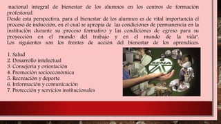 nacional integral de bienestar de los alumnos en los centros de formación
profesional.
Desde esta perspectiva, para el bienestar de los alumnos es de vital importancia el
proceso de inducción, en el cual se apropia de las condiciones de permanencia en la
institución durante su proceso formativo y las condiciones de egreso para su
proyección en el mundo del trabajo y en el mundo de la vida".
Los siguientes son los frentes de acción del bienestar de los aprendices:
1. Salud
2. Desarrollo intelectual
3. Consejería y orientación
4. Promoción socioeconómica
5. Recreación y deporte
6. Información y comunicación
7. Protección y servicios institucionales
 