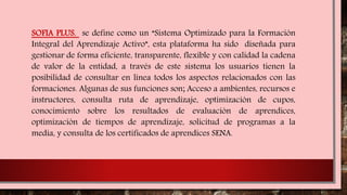 SOFIA PLUS, se define como un “Sistema Optimizado para la Formación
Integral del Aprendizaje Activo”, esta plataforma ha sido diseñada para
gestionar de forma eficiente, transparente, flexible y con calidad la cadena
de valor de la entidad, a través de este sistema los usuarios tienen la
posibilidad de consultar en línea todos los aspectos relacionados con las
formaciones. Algunas de sus funciones son; Acceso a ambientes, recursos e
instructores, consulta ruta de aprendizaje, optimización de cupos,
conocimiento sobre los resultados de evaluación de aprendices,
optimización de tiempos de aprendizaje, solicitud de programas a la
media, y consulta de los certificados de aprendices SENA.
 