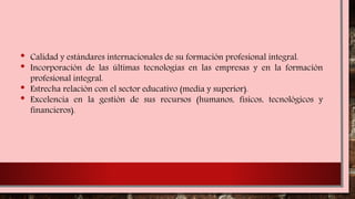 • Calidad y estándares internacionales de su formación profesional integral.
• Incorporación de las últimas tecnologías en las empresas y en la formación
profesional integral.
• Estrecha relación con el sector educativo (media y superior).
• Excelencia en la gestión de sus recursos (humanos, físicos, tecnológicos y
financieros).
 