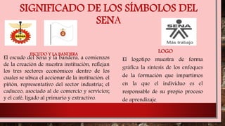 SIGNIFICADO DE LOS SÍMBOLOS DEL
SENA
ESCUDO Y LA BANDERA
El logotipo muestra de forma
gráfica la síntesis de los enfoques
de la formación que impartimos
en la que el individuo es el
responsable de su propio proceso
de aprendizaje.
LOGO
El escudo del Sena y la bandera, a comienzos
de la creación de nuestra institución, reflejan
los tres sectores económicos dentro de los
cuales se ubica el accionar de la institución: el
piñón, representativo del sector industria; el
caduceo, asociado al de comercio y servicios;
y el café, ligado al primario y extractivo.
 