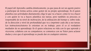 El papel del Aprendiz cambia drásticamente, ya que pasa de ser un agente pasivo
a participar de forma activa como gestor de su propio aprendizaje. Es él quien
planifica sus actividades diariamente; elige lo que va a hacer, cómo lo va a hacer
y con quién lo va a hacer; planifica sus tareas, pero también su proceso; es
responsable de su nivel de motivación, de la utilización del tiempo y, sobre todo,
de la dirección y nivel de profundidad que va a imprimir cada día a sus tareas.
Los instructores/tutores lo orientan en su trabajo, pero él es el verdadero
mediador de su aprendizaje: Es él quien relaciona su vida con lo que aprende y
viceversa, colabora con su compañeros, se comunica con su Tutor para aclarar
dudas y cree que el aprendizaje se puede dar en cualquier entorno.
 