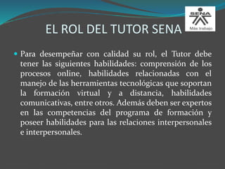 EL ROL DEL TUTOR SENA
 Para desempeñar con calidad su rol, el Tutor debe
tener las siguientes habilidades: comprensión de los
procesos online, habilidades relacionadas con el
manejo de las herramientas tecnológicas que soportan
la formación virtual y a distancia, habilidades
comunicativas, entre otros. Además deben ser expertos
en las competencias del programa de formación y
poseer habilidades para las relaciones interpersonales
e interpersonales.
 