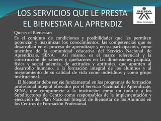 LOS SERVICIOS QUE LE PRESTA
EL BIENESTAR AL APRENDIZ
Que es el Bienestar:
Es el conjunto de condiciones y posibilidades que les permiten
potenciar y maximizar los conocimientos, las competencias que se
desarrollan en el proceso de aprendizaje y en su participación, como
miembro de la comunidad educativa del Servicio Nacional de
Aprendizaje, SENA. Así mismo, es el marco referencial y la
construcción de saberes y quehaceres en las dimensiones psíquica,
física y social además, de actitudes y aptitudes, que apunten al
desarrollo humano, a la formación integral de los alumnos y al
mejoramiento de su calidad de vida como individuos y como grupo
institucional.
El bienestar debe ser eje fundamental en los programas de formación
profesional integral ofrecidos por el Servicio Nacional de Aprendizaje,
SENA, que compromete a la institución como un todo y a los
Subdirectores de Centro como responsables de la implementación y
ejecución del Plan Nacional Integral de Bienestar de los Alumnos en
los Centros de Formación Profesional.
 