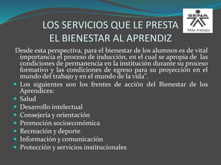 LOS SERVICIOS QUE LE PRESTA
EL BIENESTAR AL APRENDIZ
Desde esta perspectiva, para el bienestar de los alumnos es de vital
importancia el proceso de inducción, en el cual se apropia de las
condiciones de permanencia en la institución durante su proceso
formativo y las condiciones de egreso para su proyección en el
mundo del trabajo y en el mundo de la vida".
 Los siguientes son los frentes de acción del Bienestar de los
Aprendices:
 Salud
 Desarrollo intelectual
 Consejería y orientación
 Promoción socioeconómica
 Recreación y deporte
 Información y comunicación
 Protección y servicios institucionales
 