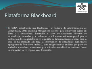 Plataforma Blackboard
 El SENA actualmente usa Blackboard (un Sistema de Administración de
Aprendizaje, LMS: Learning Managment System), para desarrollar cursos en
línea o la denominada formación a través de Ambientes Virtuales de
Aprendizaje, sin embargo actualmente ha volcado sus esfuerzos para lograr la
utilización de esta plataforma en la gestión de la formación presencial, para lo
cual se ha instalado allí toda la información de estructuras curriculares
(programa de formación titulada), para así gestionarlas en línea por parte de
todos los aprendices, instructores y coordinadores académicos, cada cual desde
su respectivo rol en el proceso de formación.
 