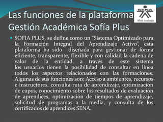 Las funciones de la plataforma de
Gestión Académica Sofía Plus
 SOFIA PLUS, se define como un “Sistema Optimizado para
la Formación Integral del Aprendizaje Activo”, esta
plataforma ha sido diseñada para gestionar de forma
eficiente, transparente, flexible y con calidad la cadena de
valor de la entidad, a través de este sistema
los usuarios tienen la posibilidad de consultar en línea
todos los aspectos relacionados con las formaciones.
Algunas de sus funciones son; Acceso a ambientes, recursos
e instructores, consulta ruta de aprendizaje, optimización
de cupos, conocimiento sobre los resultados de evaluación
de aprendices, optimización de tiempos de aprendizaje,
solicitud de programas a la media, y consulta de los
certificados de aprendices SENA.
 