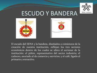 ESCUDO Y BANDERA
El escudo del SENA y la bandera, diseñados a comienzos de la
creación de nuestra institución, reflejan los tres sectores
económicos dentro de los cuales se ubica el accionar de la
institución: el piñón, representativo del sector industria; el
caduceo, asociado al de comercio y servicios; y el café, ligado al
primario y extractivo.
 