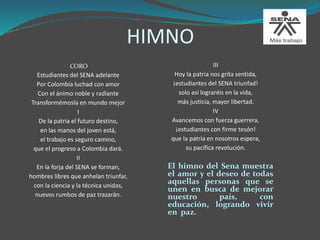 HIMNO
III
Hoy la patria nos grita sentida,
¡estudiantes del SENA triunfad!
solo así lograréis en la vida,
más justicia, mayor libertad.
IV
Avancemos con fuerza guerrera,
¡estudiantes con firme tesón!
que la patria en nosotros espera,
su pacífica revolución.
El himno del Sena muestra
el amor y el deseo de todas
aquellas personas que se
unen en busca de mejorar
nuestro país, con
educación, logrando vivir
en paz.
CORO
Estudiantes del SENA adelante
Por Colombia luchad con amor
Con el ánimo noble y radiante
Transformémosla en mundo mejor
I
De la patria el futuro destino,
en las manos del joven está,
el trabajo es seguro camino,
que el progreso a Colombia dará.
II
En la forja del SENA se forman,
hombres libres que anhelan triunfar,
con la ciencia y la técnica unidas,
nuevos rumbos de paz trazarán.
 