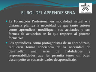 EL ROL DEL APRENDIZ SENA
 La Formación Profesional en modalidad virtual o a
distancia plantea la necesidad de que tanto tutores
como aprendices modifiquen sus actitudes y sus
formas de actuación en lo que respecta al proceso
formativo
 los aprendices, como protagonistas de su aprendizaje,
requieren tomar conciencia de la necesidad de
desarrollar una serie de habilidades y
responsabilidades que les permita tener un buen
desempeño en sus actividades de aprendizaje.
 