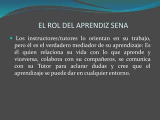 EL ROL DEL APRENDIZ SENA
 Los instructores/tutores lo orientan en su trabajo,
pero él es el verdadero mediador de su aprendizaje: Es
él quien relaciona su vida con lo que aprende y
viceversa, colabora con su compañeros, se comunica
con su Tutor para aclarar dudas y cree que el
aprendizaje se puede dar en cualquier entorno.
 