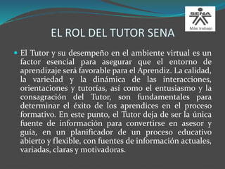 EL ROL DEL TUTOR SENA
 El Tutor y su desempeño en el ambiente virtual es un
factor esencial para asegurar que el entorno de
aprendizaje será favorable para el Aprendiz. La calidad,
la variedad y la dinámica de las interacciones,
orientaciones y tutorías, así como el entusiasmo y la
consagración del Tutor, son fundamentales para
determinar el éxito de los aprendices en el proceso
formativo. En este punto, el Tutor deja de ser la única
fuente de información para convertirse en asesor y
guía, en un planificador de un proceso educativo
abierto y flexible, con fuentes de información actuales,
variadas, claras y motivadoras.
 