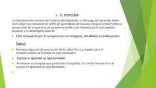  EL BIENESTAR
La Coordinación nacional de fomento del bienestar y liderazgo del aprendiz tiene
como objetivo fortalecer el perfil de aprendices de manera integral promoviendo la
apropiación de competencias socioemocionales que favorezcan el crecimiento
personal y el desempeño laboral.
 Está compuesto por 9 componentes estratégicos, detallados a continuación:
Salud
 Fomenta espacios de promoción de la salud física y mental para el
fortalecimiento de hábitos de vida saludables.
 Equidad e igualdad de oportunidades
 Promueve estrategias que garanticen la equidad, la no discriminación y el
acceso en igualdad de oportunidades.

 