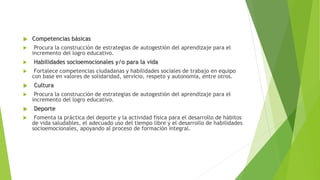  Competencias básicas
 Procura la construcción de estrategias de autogestión del aprendizaje para el
incremento del logro educativo.
 Habilidades socioemocionales y/o para la vida
 Fortalece competencias ciudadanas y habilidades sociales de trabajo en equipo
con base en valores de solidaridad, servicio, respeto y autonomía, entre otros.
 Cultura
 Procura la construcción de estrategias de autogestión del aprendizaje para el
incremento del logro educativo.
 Deporte
 Fomenta la práctica del deporte y la actividad física para el desarrollo de hábitos
de vida saludables, el adecuado uso del tiempo libre y el desarrollo de habilidades
socioemocionales, apoyando al proceso de formación integral.
 