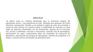 SOFIA PLUS
Se define como un “sistema optimizado para la formación integral del
aprendizaje activo”, esta plataforma ha sido diseñada para gestionar de forma
eficiente, transparente, flexible y con calidad la cadena de valor de la entidad, a
través de este sistema los usuarios tienen la posibilidad de consultar en línea
todos los aspectos relacionados con las formaciones. algunas de sus funciones
son; acceso a ambientes, recursos e instructores, consulta ruta de aprendizaje,
optimización de cupos, conocimiento sobre los resultados de evaluación de
aprendices, optimización de tiempos de aprendizaje, solicitud de programas a la
media, y consulta de los certificados de aprendices sena.
 