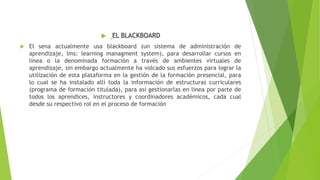  EL BLACKBOARD
 El sena actualmente usa blackboard (un sistema de administración de
aprendizaje, lms: learning managment system), para desarrollar cursos en
línea o la denominada formación a través de ambientes virtuales de
aprendizaje, sin embargo actualmente ha volcado sus esfuerzos para lograr la
utilización de esta plataforma en la gestión de la formación presencial, para
lo cual se ha instalado allí toda la información de estructuras curriculares
(programa de formación titulada), para así gestionarlas en línea por parte de
todos los aprendices, instructores y coordinadores académicos, cada cual
desde su respectivo rol en el proceso de formación
 