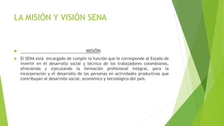 LA MISIÓN Y VISIÓN SENA
 MISIÓN
 El SENA está encargado de cumplir la función que le corresponde al Estado de
invertir en el desarrollo social y técnico de los trabajadores colombianos,
ofreciendo y ejecutando la formación profesional integral, para la
incorporación y el desarrollo de las personas en actividades productivas que
contribuyan al desarrollo social, económico y tecnológico del país.
 