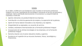 VISION
En el 2020, el SENA será una Entidad de clase mundial en formación profesional
integral y en el uso y apropiación de tecnología e innovación al servicio de personas y
empresas; habrá contribuido decisivamente a incrementar la competitividad de
Colombia a través de:
 Aportes relevantes a la productividad de las empresas.
 Contribución a la efectiva generación de empleo y la superación de la pobreza.
 Aporte de fuerza laboral innovadora a las empresas y las regiones.
 Integralidad de sus egresados y su vocación de servicio.
 Calidad y estándares internacionales de su formación profesional integral.
 Incorporación de las últimas tecnologías en las empresas y en la formación
profesional integral.
 Estrecha relación con el sector educativo (media y superior).
 Excelencia en la gestión de sus recursos (humanos, físicos, tecnológicos y
financieros).
 