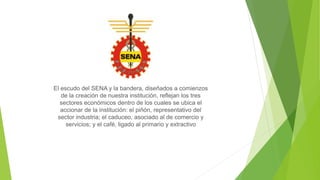 El escudo del SENA y la bandera, diseñados a comienzos
de la creación de nuestra institución, reflejan los tres
sectores económicos dentro de los cuales se ubica el
accionar de la institución: el piñón, representativo del
sector industria; el caduceo, asociado al de comercio y
servicios; y el café, ligado al primario y extractivo
 