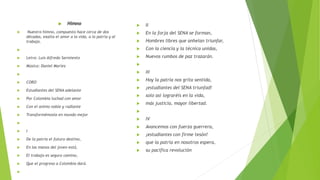  Himno
 Nuestro himno, compuesto hace cerca de dos
décadas, exalta el amor a la vida, a la patria y al
trabajo.

 Letra: Luis Alfredo Sarmiento
 Música: Daniel Marlez

 CORO
 Estudiantes del SENA adelante
 Por Colombia luchad con amor
 Con el animo noble y radiante
 Transformémosla en mundo mejor

 I
 De la patria el futuro destino,
 En las manos del joven está,
 El trabajo es seguro camino,
 Que el progreso a Colombia dará.

 II
 En la forja del SENA se forman,
 Hombres libres que anhelan triunfar,
 Con la ciencia y la técnica unidas,
 Nuevos rumbos de paz trazarán.

 III
 Hoy la patria nos grita sentida,
 ¡estudiantes del SENA triunfad!
 solo así lograréis en la vida,
 más justicia, mayor libertad.

 IV
 Avancemos con fuerza guerrera,
 ¡estudiantes con firme tesón!
 que la patria en nosotros espera,
 su pacífica revolución
 