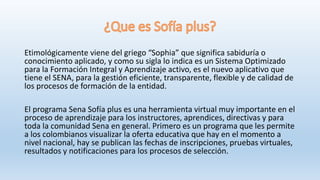 Etimológicamente viene del griego “Sophia” que significa sabiduría o
conocimiento aplicado, y como su sigla lo indica es un Sistema Optimizado
para la Formación Integral y Aprendizaje activo, es el nuevo aplicativo que
tiene el SENA, para la gestión eficiente, transparente, flexible y de calidad de
los procesos de formación de la entidad.
El programa Sena Sofía plus es una herramienta virtual muy importante en el
proceso de aprendizaje para los instructores, aprendices, directivas y para
toda la comunidad Sena en general. Primero es un programa que les permite
a los colombianos visualizar la oferta educativa que hay en el momento a
nivel nacional, hay se publican las fechas de inscripciones, pruebas virtuales,
resultados y notificaciones para los procesos de selección.
 