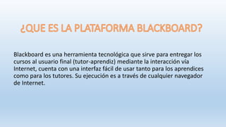 Blackboard es una herramienta tecnológica que sirve para entregar los
cursos al usuario final (tutor-aprendiz) mediante la interacción vía
Internet, cuenta con una interfaz fácil de usar tanto para los aprendices
como para los tutores. Su ejecución es a través de cualquier navegador
de Internet.
 