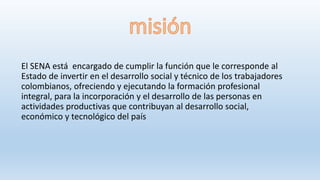 El SENA está encargado de cumplir la función que le corresponde al
Estado de invertir en el desarrollo social y técnico de los trabajadores
colombianos, ofreciendo y ejecutando la formación profesional
integral, para la incorporación y el desarrollo de las personas en
actividades productivas que contribuyan al desarrollo social,
económico y tecnológico del país
 