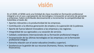 En el 2020, el SENA será una Entidad de clase mundial en formación profesional
integral y en el uso y apropiación de tecnología e innovación al servicio de personas
y empresas; habrá contribuido decisivamente a incrementar la competitividad de
Colombia a través de:
• Aportes relevantes a la productividad de las empresas.
• Contribución a la efectiva generación de empleo y la superación de la pobreza.
• Aporte de fuerza laboral innovadora a las empresas y las regiones.
• Integralidad de sus egresados y su vocación de servicio.
• Calidad y estándares internacionales de su formación profesional integral.
• Incorporación de las últimas tecnologías en las empresas y en la formación
profesional integral.
• Estrecha relación con el sector educativo (media y superior).
• Excelencia en la gestión de sus recursos (humanos, físicos, tecnológicos y
financieros).
 