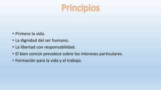 • Primero la vida.
• La dignidad del ser humano.
• La libertad con responsabilidad.
• El bien común prevalece sobre los intereses particulares.
• Formación para la vida y el trabajo.
 