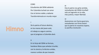 CORO
Estudiantes del SENA adelante
Por Colombia luchad con amor
Con el ánimo noble y radiante
Transformémosla en mundo mejor
I
De la patria el futuro destino,
en las manos del joven está,
el trabajo es seguro camino,
que el progreso a Colombia dará.
II
En la forja del SENA se forman,
hombres libres que anhelan triunfar,
con la ciencia y la técnica unidas,
nuevos rumbos de paz trazarán.
III
Hoy la patria nos grita sentida,
¡estudiantes del SENA triunfad!
solo así lograréis en la vida,
más justicia, mayor libertad.
IV
Avancemos con fuerza guerrera,
¡estudiantes con firme tesón!
que la patria en nosotros espera,
su pacífica revolución.
 