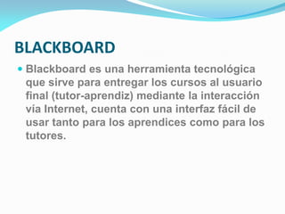 BLACKBOARD
 Blackboard es una herramienta tecnológica
que sirve para entregar los cursos al usuario
final (tutor-aprendiz) mediante la interacción
vía Internet, cuenta con una interfaz fácil de
usar tanto para los aprendices como para los
tutores.
 