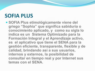 SOFIA PLUS
 SOFIA Plus etimológicamente viene del
griego “Sophia” que significa sabiduría o
conocimiento aplicado, y como su sigla lo
indica es un Sistema Optimizado para la
Formación Integral y el Aprendizaje activo,
es el aplicativo que tiene el SENA para la
gestión eficiente, transparente, flexible y de
calidad, brindando así a sus usuarios,
internos y externos, la posibilidad de
consultar en tiempo real y por Internet sus
temas con el SENA.
 