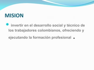 MISION
 invertir en el desarrollo social y técnico de
los trabajadores colombianos, ofreciendo y
ejecutando la formación profesional .
 