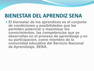BIENESTAR DEL APRENDIZ SENA
 El bienestar de los aprendices es el conjunto
de condiciones y posibilidades que les
permiten potenciar y maximizar los
conocimientos, las competencias que se
desarrollan en el proceso de aprendizaje y en
su participación, como miembro de la
comunidad educativa del Servicio Nacional
de Aprendizaje, SENA.
 