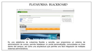 PLATAFORMA BLACKBOARD
Es una plataforma de e-learning flexible y sencilla, que proporciona un sistema de
administración de cursos, permite establecer un portal personalizable, comunidades en línea
dentro del campus, así como una arquitectura que permite una fácil integración de múltiples
sistemas administrativos.
 