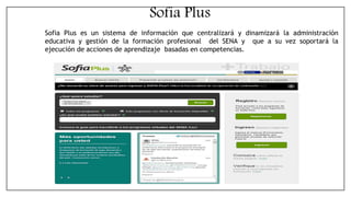 Sofia Plus es un sistema de información que centralizará y dinamizará la administración
educativa y gestión de la formación profesional del SENA y que a su vez soportará la
ejecución de acciones de aprendizaje basadas en competencias.
Sofia Plus
 