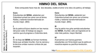 HIMNO DEL SENA
Esta compuesto hace mas de dos decadas, exalta el amor a la vida a la patria y al trabajo.
Coro
Estudiantes del SENA, adelanten por
Colombia luchad con amor con el ánimo
Noble y radiante transformémosla en
mundo mejor. (BIS)
I
De la patria el futuro destino en las manos
del joven está. El trabajo es seguro
camino que el progreso a Colombia dará.
II
En la forja del SENA se forman hombres
libres que anhelan triunfar. Con la ciencia y
la técnica unidas nuevos rumbos de paz
trazarán.
letra:JesúsBriceñoS.yLuísA.Sarmiento
Música:DanielMarlésE.
Coro
Estudiantes del SENA, adelante! por
Colombia luchad con amor con el ánimo
noble y radiante transformémosla en
mundo mejor. (BIS)
III
Hoy la patria nos grita sentida estudiantes
del SENA, triunfad, sólo así lograreis en la
vida más justicia, mayor libertad.
IV
Avancemos con fuerza guerrera
estudiantes con firme tesón que la patria en
nosotros espera su pacífica revolución.
http://www.youtube.com/watch?v=D5LYCqIUtCs
 