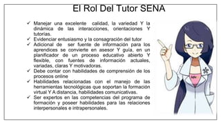  Manejar una excelente calidad, la variedad Y la
dinámica de las interacciones, orientaciones Y
tutorías.
 Evidenciar entusiasmo y la consagración del tutor
 Adicional de ser fuente de información para los
aprendices se convierte en asesor Y guía, en un
planificador de un proceso educativo abierto Y
flexible, con fuentes de información actuales,
variadas, claras Y motivadoras.
 Debe contar con habilidades de comprensión de los
procesos online
 Habilidades relacionadas con el manejo de las
herramientas tecnológicas que soportan la formación
virtual Y A distancia, habilidades comunicativas.
 Ser expertos en las competencias del programa de
formación y poseer habilidades para las relaciones
interpersonales e intrapersonales.
El Rol Del Tutor SENA
 