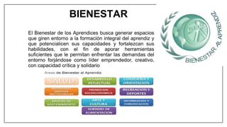 El Bienestar de los Aprendices busca generar espacios
que giren entorno a la formación integral del aprendiz y
que potencialicen sus capacidades y fortalezcan sus
habilidades, con el fin de aporar herramientas
suficientes que le permitan enfrentar las demandas del
entorno forjándose como líder emprendedor, creativo,
con capacidad crítica y solidario
BIENESTAR
 