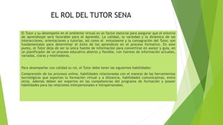 EL ROL DEL TUTOR SENA
El Tutor y su desempeño en el ambiente virtual es un factor esencial para asegurar que el entorno
de aprendizaje será favorable para el Aprendiz. La calidad, la variedad y la dinámica de las
interacciones, orientaciones y tutorías, así como el entusiasmo y la consagración del Tutor, son
fundamentales para determinar el éxito de los aprendices en el proceso formativo. En este
punto, el Tutor deja de ser la única fuente de información para convertirse en asesor y guía, en
un planificador de un proceso educativo abierto y flexible, con fuentes de información actuales,
variadas, claras y motivadoras.
Para desempeñar con calidad su rol, el Tutor debe tener las siguientes habilidades:
Comprensión de los procesos online, habilidades relacionadas con el manejo de las herramientas
tecnológicas que soportan la formación virtual y a distancia, habilidades comunicativas, entre
otros. Además deben ser expertos en las competencias del programa de formación y poseer
habilidades para las relaciones interpersonales e intrapersonales.
 