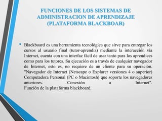 FUNCIONES DE LOS SISTEMAS DE
ADMINISTRACION DE APRENDIZAJE
(PLATAFORMA BLACKBOAR)
• Blackboard es una herramienta tecnológica que sirve para entregar los
cursos al usuario final (tutor-aprendiz) mediante la interacción vía
Internet, cuenta con una interfaz fácil de usar tanto para los aprendices
como para los tutores. Su ejecución es a través de cualquier navegador
de Internet, esto es, no requiere de un cliente para su operación.
"Navegador de Internet (Netscape o Explorer versiones 4 o superior)
Computadora Personal (PC o Macintosh) que soporte los navegadores
anteriores. Conexión a Internet".
Función de la plataforma blackboard.
 