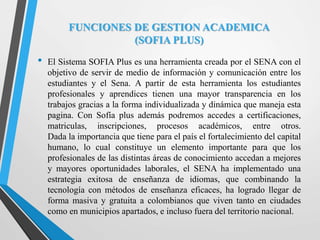 FUNCIONES DE GESTION ACADEMICA
(SOFIA PLUS)
• El Sistema SOFIA Plus es una herramienta creada por el SENA con el
objetivo de servir de medio de información y comunicación entre los
estudiantes y el Sena. A partir de esta herramienta los estudiantes
profesionales y aprendices tienen una mayor transparencia en los
trabajos gracias a la forma individualizada y dinámica que maneja esta
pagina. Con Sofía plus además podremos accedes a certificaciones,
matriculas, inscripciones, procesos académicos, entre otros.
Dada la importancia que tiene para el país el fortalecimiento del capital
humano, lo cual constituye un elemento importante para que los
profesionales de las distintas áreas de conocimiento accedan a mejores
y mayores oportunidades laborales, el SENA ha implementado una
estrategia exitosa de enseñanza de idiomas, que combinando la
tecnología con métodos de enseñanza eficaces, ha logrado llegar de
forma masiva y gratuita a colombianos que viven tanto en ciudades
como en municipios apartados, e incluso fuera del territorio nacional.
 