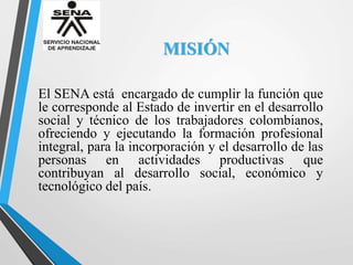 MISIÓN
El SENA está encargado de cumplir la función que
le corresponde al Estado de invertir en el desarrollo
social y técnico de los trabajadores colombianos,
ofreciendo y ejecutando la formación profesional
integral, para la incorporación y el desarrollo de las
personas en actividades productivas que
contribuyan al desarrollo social, económico y
tecnológico del país.
 