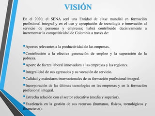 VISIÓN
En el 2020, el SENA será una Entidad de clase mundial en formación
profesional integral y en el uso y apropiación de tecnología e innovación al
servicio de personas y empresas; habrá contribuido decisivamente a
incrementar la competitividad de Colombia a través de:
Aportes relevantes a la productividad de las empresas.
Contribución a la efectiva generación de empleo y la superación de la
pobreza.
Aporte de fuerza laboral innovadora a las empresas y las regiones.
Integralidad de sus egresados y su vocación de servicio.
Calidad y estándares internacionales de su formación profesional integral.
Incorporación de las últimas tecnologías en las empresas y en la formación
profesional integral.
Estrecha relación con el sector educativo (media y superior).
Excelencia en la gestión de sus recursos (humanos, físicos, tecnológicos y
financieros).
 