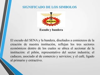 SIGNIFICADO DE LOS SIMBOLOS
Escudo y bandera
El escudo del SENA y la bandera, diseñados a comienzos de la
creación de nuestra institución, reflejan los tres sectores
económicos dentro de los cuales se ubica el accionar de la
institución: el piñón, representativo del sector industria; el
caduceo, asociado al de comercio y servicios; y el café, ligado
al primario y extractivo.
 