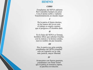 HIMNO
CORO
Estudiantes del SENA adelante
Por Colombia luchad con amor
Con el ánimo noble y radiante
Transformémosla en mundo mejor
I
De la patria el futuro destino,
en las manos del joven está,
el trabajo es seguro camino,
que el progreso a Colombia dará.
II
En la forja del SENA se forman,
hombres libres que anhelan triunfar,
con la ciencia y la técnica unidas,
nuevos rumbos de paz trazarán.
III
Hoy la patria nos grita sentida,
¡estudiantes del SENA triunfad!
solo así lograréis en la vida,
más justicia, mayor libertad.
IV
Avancemos con fuerza guerrera,
¡estudiantes con firme tesón!
que la patria en nosotros espera,
su pacífica revolución.
 