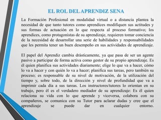 EL ROL DELAPRENDIZ SENA
La Formación Profesional en modalidad virtual o a distancia plantea la
necesidad de que tanto tutores como aprendices modifiquen sus actitudes y
sus formas de actuación en lo que respecta al proceso formativo; los
aprendices, como protagonistas de su aprendizaje, requieren tomar conciencia
de la necesidad de desarrollar una serie de habilidades y responsabilidades
que les permita tener un buen desempeño en sus actividades de aprendizaje.
El papel del Aprendiz cambia drásticamente, ya que pasa de ser un agente
pasivo a participar de forma activa como gestor de su propio aprendizaje. Es
él quien planifica sus actividades diariamente; elige lo que va a hacer, cómo
lo va a hacer y con quién lo va a hacer; planifica sus tareas, pero también su
proceso; es responsable de su nivel de motivación, de la utilización del
tiempo y, sobre todo, de la dirección y nivel de profundidad que va a
imprimir cada día a sus tareas. Los instructores/tutores lo orientan en su
trabajo, pero él es el verdadero mediador de su aprendizaje: Es él quien
relaciona su vida con lo que aprende y viceversa, colabora con su
compañeros, se comunica con su Tutor para aclarar dudas y cree que el
aprendizaje se puede dar en cualquier entorno.
 