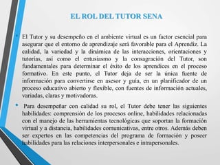 EL ROL DEL TUTOR SENA
• El Tutor y su desempeño en el ambiente virtual es un factor esencial para
asegurar que el entorno de aprendizaje será favorable para el Aprendiz. La
calidad, la variedad y la dinámica de las interacciones, orientaciones y
tutorías, así como el entusiasmo y la consagración del Tutor, son
fundamentales para determinar el éxito de los aprendices en el proceso
formativo. En este punto, el Tutor deja de ser la única fuente de
información para convertirse en asesor y guía, en un planificador de un
proceso educativo abierto y flexible, con fuentes de información actuales,
variadas, claras y motivadoras.
• Para desempeñar con calidad su rol, el Tutor debe tener las siguientes
habilidades: comprensión de los procesos online, habilidades relacionadas
con el manejo de las herramientas tecnológicas que soportan la formación
virtual y a distancia, habilidades comunicativas, entre otros. Además deben
ser expertos en las competencias del programa de formación y poseer
habilidades para las relaciones interpersonales e intrapersonales.
 