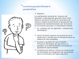 * Los serviciosque prestael bienestaral
aprendiz del Sena
 Objetivo.
La coordinación nacional de fomento del
bienestar y liderazgo del aprendiz tiene como
objetivo fortalecer el perfil de aprendices de
manera integral promoviendo la apropiación de
competencias socioemocionales que favorezcan
el crecimiento personal y el desempeño laboral.
• Se compone por los siguientes componentes
estratégicos.
 Salud: Fomenta espacios de promoción de la
salud física y mental para el fortalecimiento de
hábitos de vida saludables
 Equidad e igualdad de oportunidades:
Promueve estrategias que garanticen la
equidad, la no discriminación y el acceso en
igualdad de oportunidades.
 Competencias básicas: Procura la construcción
de estrategias de autogestión del aprendizaje
para el incremento del logro educativo.
 